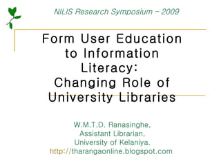 Form User Education to Information Literacy:  Changing Role of University Libraries W.M.T.D. Ranasinghe, Assistant Librarian, University of Kelaniya. http:// tharangaonline.blogspot.com   NILIS Research Symposium – 2009 