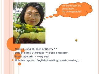 Name: Luong Thi Hien or Cherry ^ ^
Date of birth : 21/03/1987 >> such a nice day!
Blood type: AB >> very cool
Hobbies: sports, English, travelling, movie, reading,…
I’m thinking of my
graduation….
So unforgettable!
^ ^
 