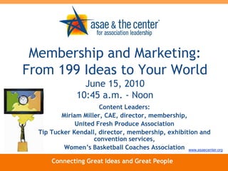 Membership and Marketing: From 199 Ideas to Your WorldJune 15, 201010:45 a.m. - Noon Content Leaders: Miriam Miller, CAE, director, membership,  United Fresh Produce Association Tip Tucker Kendall, director, membership, exhibition and convention services,  Women’s Basketball Coaches Association www.asaecenter.org Connecting Great Ideas and Great People 