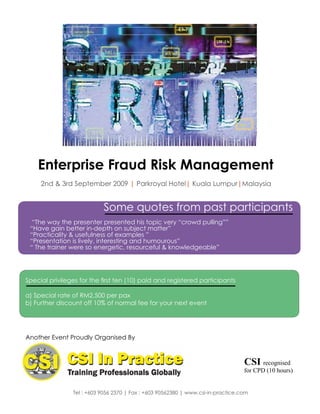 Enterprise Fraud Risk Management
     2nd & 3rd September 2009 | Parkroyal Hotel| Kuala Lumpur|Malaysia


                           Some quotes from past participants
  “The way the presenter presented his topic very “crowd pulling””
 “Have gain better in-depth on subject matter”
 “Practicality & usefulness of examples ”
 “Presentation is lively, interesting and humourous”
 “ The trainer were so energetic, resourceful & knowledgeable”




Special privileges for the first ten (10) paid and registered participants

a) Special rate of RM2,500 per pax
b) Further discount off 10% of normal fee for your next event




Another Event Proudly Organised By



                                                                                  CSI recognised
                                                                                  for CPD (10 hours)


                Tel : +603 9056 2370 | Fax : +603 90562380 | www.csi-in-practice.com
 