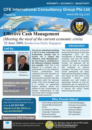INTEGRITY | ACCURACY | OBJECTIVITY


CFE International Consultancy Group Pte Ltd
                                                                                       www.cfe-icg.com
Presents



ONE Day Seminar On:
Effective Cash Management
(Meeting the need of the current economic crisis)
 22 June 2009, Rendezvous Hotel, Singapore
                                                                                         Introduction
 Led by:
                                        The way to understand anything         This course will focus on the core
                                        in life is to first understand the     issues and techniques of cash flow
 Tommy Seah           Stanley Chia
                                        fundamental concept that is            management       such     as    the
                                        involve. For a subject like            management of working capital,
                                        “Effective Cash Management”,           corporate cash and the current
                                        the first thing to understand is       resources available for corporate
                                        the difference between liquidity       funding. The approach will be
                                        and stupidity. Cash flow is the        practical as well as conceptual
                                        lifeblood of a company and is          with    emphasis     on     general
                                        fundamental to its very existence.     principles. The focus is to ensure
                                        Finance      professionals     must    course participants can apply
(Principal Trainer)   (Trainer-In-
                                        understand how their decisions on      these general principles to analyse
                      Attendance)       investment,       operations    and    new issues as they arise. It will
                                        financing lead to specific cash flow   incorporate     various      solved
                                        moverments within the business         examples and cash studies at
                                        system. Part of the manager’s job      appropriate intervals so that the
Interested in other courses?
                                        is to maintain an appropriate          participants get an opportunity to
Download our                            balance between inflows and            implement theory into practice and
    EVENT CALENDER at                   outflows of cash. Unfortunately, an    to discuss the various issues
                                        intricate understanding of how         raised during the course.
www.cfe-icg.com
                                        cash flows within company eludes
                                        most business personnel.

                                                                  Who Should Attend
Complete the registration form at the
back of this brochure and return it to us           · Accounting professionals          · Financial Managers
                                                    · Central Bank Examiners            · Forensic Accountants
by fax @ (65) 6222 9865
                                                    · CFOs                              · Fund Managers
Register by 25 May 2009 for an
                                                    · Compliance Officers               · Internal Auditors
early bird DISCOUNT!                                · Corporate Treasurers              · Risk Managers
                                                    · External Auditors                 · SC Examiners
                                                    · Financial Investigators
Approved CPD Provider
                                                                     CSI Members enjoy 8 units of CPE Credits
            AIA Members stand to receive 7 units of
                                                                     CSI World Headquarters
            CPD hours by attending this seminar
                                                                     Training Professionals Globally
 
