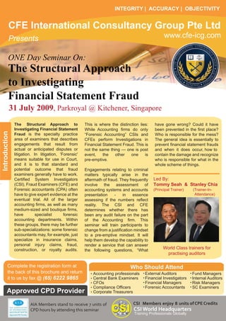 INTEGRITY | ACCURACY | OBJECTIVITY


          CFE International Consultancy Group Pte Ltd
                                                                                                   www.cfe-icg.com
          Presents

          ONE Day Seminar On:
          The Structural Approach
          to Investigating
          Financial Statement Fraud
           31 July 2009, Parkroyal @ Kitchener, Singapore
               The Structural Approach to              This is where the distinction lies:    have gone wrong? Could it have
               Investigating Financial Statement       While Accounting firms do only         been prevented in the first place?
Introduction




               Fraud is the specialty practice         “Forensic Accounting” CSIs and         Who is responsible for the mess?
               area of examiners that describes        CFEs perform Investigations in         The general idea is essentially to
               engagements that result from            Financial Statement Fraud. This is     prevent financial statement frauds
               actual or anticipated disputes or       not the same thing — one is post       and when it does occur, how to
               litigation. In litigation, 'Forensic'   event,    the   other    one     is    contain the damage and recognize
               means suitable for use in Court,        pre-emptive.                           who is responsible for what in the
               and it is to that standard and                                                 whole scheme of things.
               potential outcome that fraud            Engagements relating to criminal
               examiners generally have to work.       matters typically arise in the
                                                                                             Led By:
               Certified System Investigators          aftermath of fraud. They frequently
                                                                                             Tommy Seah & Stanley Chia
               (CSI), Fraud Examiners (CFE) and        involve   the      assessment    of
               Forensic accountants (CPA) often        accounting systems and accounts       (Principal Trainer)    (Trainer-In-
                                                                                                                     Attendance)
               have to give expert evidence at the     presentation     -    in   essence
               eventual trial. All of the larger       assessing if the numbers reflect
               accounting firms, as well as many       reality. The CSI and CFE
               medium-sized and boutique firms,        determines whether there has
               have         specialist      forensic   been any audit failure on the part
               accounting departments. Within          of the Accounting firm. This
               these groups, there may be further      seminar will train participants to
               sub-specializations: some forensic      change from a justification mindset
               accountants may, for example, just      to a pre-emptive mindset. It will
               specialize in insurance claims,         help them develop the capability to
               personal injury claims, fraud,          render a service that can answer
                                                                                                   World Class trainers for
               construction, or royalty audits.        the following questions, “What
                                                                                                    practising auditors

         Complete the registration form at                                      Who Should Attend
         the back of this brochure and return                                           External Auditors           Fund Managers
                                                           Accounting professionals
         it to us by fax @ (65) 6222 9865                                               Financial Investigators     Internal Auditors
                                                           Central Bank Examiners
                                                                                        Financial Managers          Risk Managers
                                                           CFOs
                                                                                        Forensic Accountants        SC Examiners
                                                           Compliance Officers
       Approved CPD Provider                               Corporate Treasurers

                                                                                 CSI Members enjoy 8 units of CPE Credits
                        AIA Members stand to receive 7 units of
                                                                                  CSI World Headquarters
                        CPD hours by attending this seminar
                                                                                  Training Professionals Globally
 