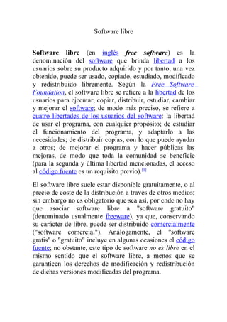 Software libre


Software libre (en inglés free software) es la
denominación del software que brinda libertad a los
usuarios sobre su producto adquirido y por tanto, una vez
obtenido, puede ser usado, copiado, estudiado, modificado
y redistribuido libremente. Según la Free Software
Foundation, el software libre se refiere a la libertad de los
usuarios para ejecutar, copiar, distribuir, estudiar, cambiar
y mejorar el software; de modo más preciso, se refiere a
cuatro libertades de los usuarios del software: la libertad
de usar el programa, con cualquier propósito; de estudiar
el funcionamiento del programa, y adaptarlo a las
necesidades; de distribuir copias, con lo que puede ayudar
a otros; de mejorar el programa y hacer públicas las
mejoras, de modo que toda la comunidad se beneficie
(para la segunda y última libertad mencionadas, el acceso
al código fuente es un requisito previo).[1]
El software libre suele estar disponible gratuitamente, o al
precio de coste de la distribución a través de otros medios;
sin embargo no es obligatorio que sea así, por ende no hay
que asociar software libre a quot;software gratuitoquot;
(denominado usualmente freeware), ya que, conservando
su carácter de libre, puede ser distribuido comercialmente
(quot;software comercialquot;). Análogamente, el quot;software
gratisquot; o quot;gratuitoquot; incluye en algunas ocasiones el código
fuente; no obstante, este tipo de software no es libre en el
mismo sentido que el software libre, a menos que se
garanticen los derechos de modificación y redistribución
de dichas versiones modificadas del programa.
 