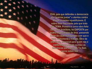 EUA, país que defendeu a democracia em "guerras justas" e atentou contra ela em invasões injustificáveis. É sobre esse fascinante país que trata este TEMA. Primeira e única obra feita com olhar brasileiro, foi EXPOSTA por quatro especialistas da área, passando longe da visão maniqueísta com que o tema comumente é tratado. Obra de referência, essencial para quem não é indiferente (gostando ou não) às influências que a terra do Tio Sam exerce sobre nós