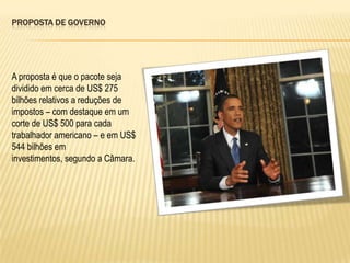 Proposta de governoA proposta é que o pacote seja dividido em cerca de US$ 275 bilhões relativos a reduções de impostos – com destaque em um corte de US$ 500 para cada trabalhador americano – e em US$ 544 bilhões em investimentos, segundo a Câmara.