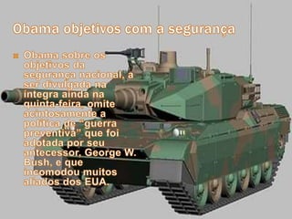 Obama objetivos com a segurançaObama sobre os objetivos da segurança nacional, a ser divulgada na íntegra ainda na quinta-feira, omite acintosamente a política de “guerra preventiva” que foi adotada por seu antecessor, George W. Bush, e que incomodou muitos aliados dos EUA.