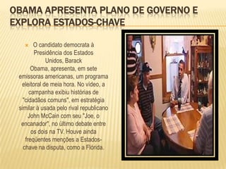 Obama apresenta plano de governo e explora Estados-chaveO candidato democrata à Presidência dos Estados Unidos, BarackObama, apresenta, em sete emissoras americanas, um programa eleitoral de meia hora. No vídeo, a campanha exibiu histórias de "cidadãos comuns", em estratégia similar à usada pelo rival republicano John McCain com seu "Joe, o encanador", no último debate entre os dois na TV. Houve ainda freqüentes menções a Estados-chave na disputa, como a Flórida. 