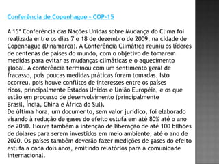 Conferência de Copenhague - COP-15A 15ª Conferência das Nações Unidas sobre Mudança do Clima foi realizada entre os dias 7 e 18 de dezembro de 2009, na cidade de Copenhague (Dinamarca). A Conferência Climática reuniu os líderes de centenas de países do mundo, com o objetivo de tomarem medidas para evitar as mudanças climáticas e o aquecimento global. A conferência terminou com um sentimento geral de fracasso, pois poucas medidas práticas foram tomadas. Isto ocorreu, pois houve conflitos de interesses entre os países ricos, principalmente Estados Unidos e União Européia, e os que estão em processo de desenvolvimento (principalmente Brasil, Índia, China e África do Sul).  De última hora, um documento, sem valor jurídico, foi elaborado visando à redução de gases do efeito estufa em até 80% até o ano de 2050. Houve também a intenção de liberação de até 100 bilhões de dólares para serem investidos em meio ambiente, até o ano de 2020. Os países também deverão fazer medições de gases do efeito estufa a cada dois anos, emitindo relatórios para a comunidade internacional. 