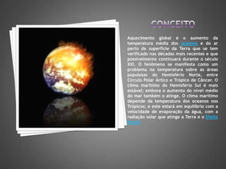 CONCEITOAquecimento global é o aumento da temperatura média dos oceanos e do ar perto da superfície da Terra que se tem verificado nas décadas mais recentes e que possivelmente continuará durante o século XXI. O fenômeno se manifesta como um problema na temperatura sobre as áreas populosas do Hemisfério Norte, entre Círculo Polar Ártico e Trópico de Câncer. O clima marítimo do Hemisfério Sul é mais estável; embora o aumento do nível médio do mar também o atinge. O clima marítimo depende da temperatura dos oceanos nos Trópicos; e este estará em equilíbrio com a velocidade de evaporação da água, com a radiação solar que atinge a Terra e o Efeito Estufa