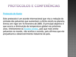 Protocolos e conferênciasProtocolo de KyotoEste protocolo é um acordo internacional que visa a redução da emissão dos poluentes que aumentam o efeito estufa no planeta. Entrou em vigor em 16 fevereiro de 2005. O principal objetivo é que ocorra a diminuição da temperatura global nos próximos anos. Infelizmente os Estados Unidos, país que mais emite poluentes no mundo, não aceitou o acordo, pois afirmou que ele prejudicaria o desenvolvimento industrial do país.