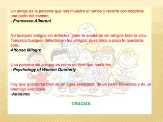 Un amigo es la persona que nos muestra el rumbo y recorre con nosotros una parte del camino. - Francesco AlberoniNo busques amigos sin defectos, pues te quedarás sin amigos toda la vida. Tampoco busques defectos en tus amigos, pues poco a poco te quedarás solo.Alfonso MilagroUna persona sin amigos es como un libro que nadie lee.- Psychology of WomenQuarterlyHay que guardarse bien de un agua silenciosa, de un perro silencioso y de un enemigo silencioso.AnónimoGRACIAS