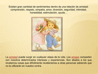 Existen gran cantidad de sentimientos dentro de una relación de amistad: comprensión, respeto, simpatía, amor, diversión, seguridad, intimidad, honestidad, estimulación, ayuda…La amistad puede surgir en cualquier etapa de la vida. Los amigos comparten con nosotros determinados intereses y experiencias. Son aliados a los que revelamos cosas que difícilmente revelaríamos a otras personas sabiendo que no la utilizarán en nuestra contra.