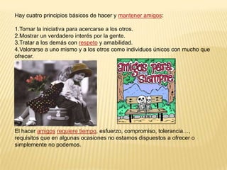 Hay cuatro principios básicos de hacer y mantener amigos:1.Tomar la iniciativa para acercarse a los otros.2.Mostrar un verdadero interés por la gente.3.Tratar a los demás con respeto y amabilidad.4.Valorarse a uno mismo y a los otros como individuos únicos con mucho que ofrecer.El hacer amigosrequiere tiempo, esfuerzo, compromiso, tolerancia…, requisitos que en algunas ocasiones no estamos dispuestos a ofrecer o simplemente no podemos. 