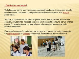 ¿Dónde conocer gente?Toda la gente con la que trabajamos, compartimos barrio, incluso con aquella con la que nos cruzamos o compartimos medio de transporte, son amigos potenciales.Aunque la oportunidad de conocer gente nueva puede crearse en cualquier ocasión, el lugar más indicado es aquel en el que ésta se reúne por un interés en común (asociaciones, cursos, talleres, discotecas o salones de baile, centros deportivos).Este interés en común ya indica que en algo son parecidos o algo comparten. La conversación y la amistad tienen más posibilidades de desarrollarse.
