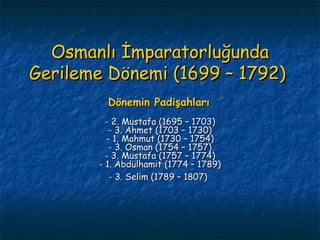 Osmanlı İmparatorluğunda Gerileme Dönemi (1699 – 1792)  Dönemin Padişahları   - 2. Mustafa (1695 – 1703) - 3. Ahmet (1703 – 1730) - 1. Mahmut (1730 – 1754) - 3. Osman (1754 – 1757) - 3. Mustafa (1757 – 1774) - 1. Abdülhamit (1774 – 1789) - 3. Selim (1789 – 1807)   