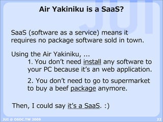 Air Yakiniku is a SaaS?


   SaaS (software as a service) means it
   requires no package software sold in town.

    Using the Air Yakiniku, ...
         1. You donʼt need install any software to
         your PC because itʼs an web application.
           2. You donʼt need to go to supermarket
           to buy a beef package anymore.

    Then, I could say itʼs a SaaS. :)
JUI @ OSDC.TW 2009                                   22
 