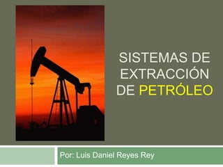 Sistemas de extracción de petróleo Por: Luis Daniel Reyes Rey 