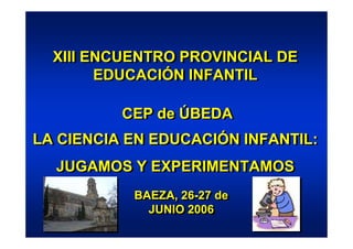 XIII ENCUENTRO PROVINCIAL DE
  XIII ENCUENTRO PROVINCIAL DE
        EDUCACIÓN INFANTIL
        EDUCACIÓN INFANTIL

          CEP de ÚBEDA
          CEP de ÚBEDA
LA CIENCIA EN EDUCACIÓN INFANTIL:
LA CIENCIA EN EDUCACIÓN INFANTIL:
  JUGAMOS Y EXPERIMENTAMOS
  JUGAMOS Y EXPERIMENTAMOS
           BAEZA, 26-27 de
           BAEZA, 26-27 de
             JUNIO 2006
             JUNIO 2006
 