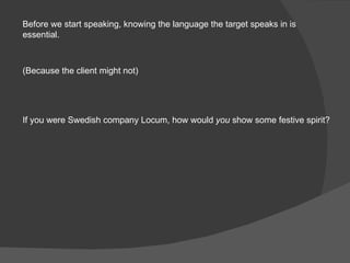 Before we start speaking, knowing the language the target speaks in is essential. (Because the client might not) If you we...