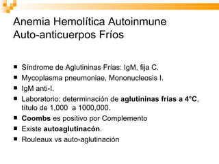 Anemia Hemolítica Autoinmune Auto-anticuerpos Fríos Síndrome de Aglutininas Frías: IgM, fija C.  Mycoplasma pneumoniae, Mononucleosis I. IgM anti-I.  Laboratorio: determinación de  aglutininas frías a 4°C , título de 1,000  a 1000,000.  Coombs  es positivo por Complemento  Existe  autoaglutinacón . Rouleaux vs auto-aglutinación 