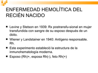 ENFERMEDAD HEMOLÍTICA DEL RECIÉN NACIDO Levine y Stetson en 1939: Rx postransfu-sional en mujer transfundida con sangre de su esposo después de un óbito. Wiener y Landstainer en 1940: Antígeno responsable. Rh. Este experimento estableció la estructura de la inmunohematología moderna. Esposo (Rh)+, esposa Rh(-), feto Rh(+) 