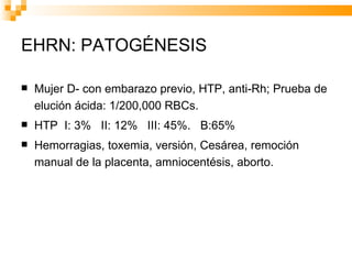 EHRN: PATOGÉNESIS Mujer D- con embarazo previo, HTP, anti-Rh; Prueba de elución ácida: 1/200,000 RBCs.  HTP  I: 3%  II: 12%  III: 45%.  B:65% Hemorragias, toxemia, versión, Cesárea, remoción manual de la placenta, amniocentésis, aborto. 