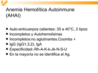 Anemia Hemolítica Autoinmune (AHAI) Auto-anticuerpos calientes: 35 a 40°C, 2 tipos: Incompletos y Autohemolisinas Incompletos:no aglutinantes.Coombs + IgG (IgG1,3,2), IgA Especificidad:-Rh-A-K-k-Jk-N-S-U En la mayoría no se identifica el Ag. 