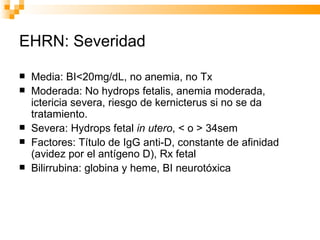 EHRN: Severidad Media: BI<20mg/dL, no anemia, no Tx Moderada: No hydrops fetalis, anemia moderada, ictericia severa, riesgo de kernicterus si no se da tratamiento. Severa: Hydrops fetal  in utero , < o > 34sem Factores: Título de IgG anti-D, constante de afinidad (avidez por el antígeno D), Rx fetal Bilirrubina: globina y heme, BI neurotóxica 