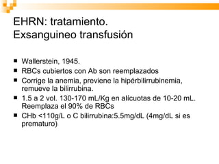 EHRN: tratamiento.  Exsanguineo transfusión Wallerstein, 1945.  RBCs cubiertos con Ab son reemplazados Corrige la anemia, previene la hipérbilirrubinemia, remueve la bilirrubina. 1.5 a 2 vol. 130-170 mL/Kg en alícuotas de 10-20 mL. Reemplaza el 90% de RBCs CHb <110g/L o C bilirrubina:5.5mg/dL (4mg/dL si es prematuro) 