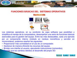 FUNCIONES BÁSICAS DEL SISTEMAS OPERATIVOS




Los sistemas operativos, en su condición de capa software que posibilitan y
simplifica el manejo de la computadora, desempeñan una serie de funciones básicas
esenciales para la gestión del equipo. Entre las más destacables, cada una ejercida
por un componente interno (módulo en núcleos monolíticos y servidor en
micronúcleos), podemos reseñar las siguientes:
• Proporcionar más comodidad en el uso de un computador.
• Gestionar de manera eficiente los recursos del equipo.
• Brindar una interfaz al usuario, ejecutando instrucciones (comandos).
• Permitir que los cambios debidos al desarrollo del propio SO

                                                               MENÚ
 