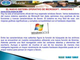 EL NUEVO SISTEMA OPERATIVO DE MICROSOFT : WINDOWS 7
jueves 22 de octubre de 2009
Hoy ha sido el lanzamiento oficial del muy esperado windows Seven. Varios testeadores
del nuevo sistema operativo de Microsoft han dado opiniones muy positivas de las
funciones y nuevas características de Seven. El sistema es muy fácil de usar, con
mejoras graficas significativas y completa compatibilidad con el hardware disponible.




Entre las características mas saltantes figura la función de búsqueda de los archivos
que se encuentran en nuestra computadora utilizando una nueva función de librerías.
Además permite una fácil navegación entre las ventanas abiertas y elementos del
escritorio. Aunque a opinión de muchos el uso de los recursos de manera mas
inteligente logrando un mayor rendimiento de nuestro hardware disponible puede ser el
mayor motivo para pensar en migrar a Seven.


                                                               MENÚ
 