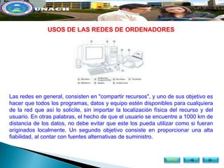 USOS DE LAS REDES DE ORDENADORES




Las redes en general, consisten en "compartir recursos", y uno de sus objetivo es
hacer que todos los programas, datos y equipo estén disponibles para cualquiera
de la red que así lo solicite, sin importar la localización física del recurso y del
usuario. En otras palabras, el hecho de que el usuario se encuentre a 1000 km de
distancia de los datos, no debe evitar que este los pueda utilizar como si fueran
originados localmente. Un segundo objetivo consiste en proporcionar una alta
fiabilidad, al contar con fuentes alternativas de suministro.



                                                                 MENÚ
 
