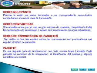 REDES MULTIPUNTO
Permite la unión de varios terminales a su correspondiente computadora
compartiendo una única línea de transmisión.

REDES COMPARTIDAS
Son aquellas a las que se une un gran número de usuarios, compartiendo todas
las necesidades de transmisión e incluso con transmisiones de otras naturalezas.

REDES DE CONMUTACIÓN DE PAQUETES
 Son redes en las que existen nodos de concentración con procesadores que
regulan el tráfico de paquetes.

PAQUETE
Es una pequeña parte de la información que cada usuario desea transmitir. Cada
paquete se compone de la información, el identificador del destino y algunos
caracteres de control.



                                                              MENÚ
 