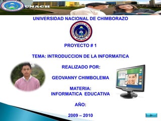 UNIVERSIDAD NACIONAL DE CHIMBORAZO




           PROYECTO # 1

TEMA: INTRODUCCION DE LA INFORMATICA

           REALIZADO POR:

       GEOVANNY CHIMBOLEMA

             MATERIA:
       INFORMATICA EDUCATIVA

               AÑO:

             2009 – 2010
 