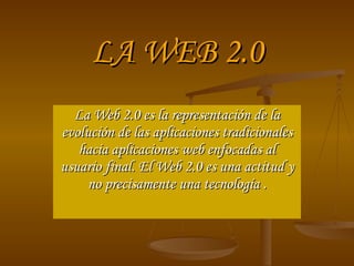 LA WEB  2.0 La Web 2.0 es la representación de la evolución de las aplicaciones tradicionales hacia aplicaciones web enfocadas al usuario final. El Web 2.0 es una actitud y no precisamente una tecnología . 