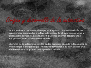 La autoestima no es innata, sino que se adquiere como resultado de las experiencias acumuladas a lo largo de la vida. Es el fruto de una larga y  permanente secuencia de acciones y pasiones que van configurando a la persona en el transcurso de su vida.  El origen de la autoestima se sitúa en los primeros años de vida, a partir de  los mensajes e imágenes que los padres devuelven a su hijo, con los que el niño se forma un primer concepto de sí mismo. 