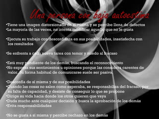 Tiene una imagen distorsionada de sí misma y se percibe llena de defectos La mayoría de las veces, no intenta modificar aquello que no le gusta Ejecuta su trabajo con desconfianza en sus posibilidades, insatisfecha con  los resultados Se enfrenta a cada nueva tarea con temor y miedo al fracaso Está muy pendiente de los demás, buscando el reconocimiento No expresa sus sentimientos u opiniones porque las considera carentes de  valor. Su forma habitual de comunicarse suele ser pasiva. Desconfía de sí misma y de sus posibilidades Cuando las cosas no salen como esperaba, se responsabiliza del fracaso, por su falta de capacidad, y desiste de conseguir lo que se propone Dirige su vida hacia donde los otros quieren que vaya Duda mucho ante cualquier decisión y busca la aprobación de los demás Evita responsabilidades No se gusta a sí misma y percibe rechazo en los demás 