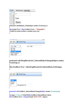 protected void Button1_Click(object sender, EventArgs e)
{
this.Label1.Text = this.TextBox1.Text + quot; Hoşgeldinquot;;
//Label1 in yazını textbox a yazılan yazıyı yaz.
}




protected void DropDownList1_SelectedIndexChanged(object sender,
EventArgs e)
{
this.TextBox1.Text = this.DropDownList1.SelectedItem.ToString();
}




protected void ListBox1_SelectedIndexChanged(object sender, EventArgs e)
{
int deger = Convert.ToInt32(this.ListBox1.SelectedItem.Value);
this.TextBox1.Text = string.Format(quot;{0:N} YTLquot;, deger);
 