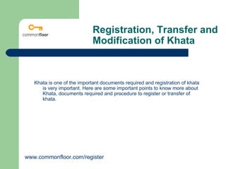 Registration, Transfer and
                             Modification of Khata



   Khata is one of the important documents required and registration of khata
      is very important. Here are some important points to know more about
      Khata, documents required and procedure to register or transfer of
      khata.




www.commonfloor.com/register
 