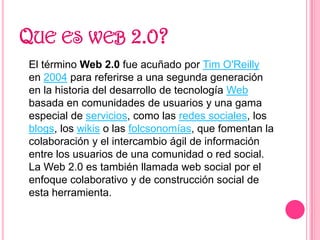 Que es web 2.0?<br />	El término Web 2.0 fue acuñado por Tim O&apos;Reilly en 2004 para referirse a una segunda generación...