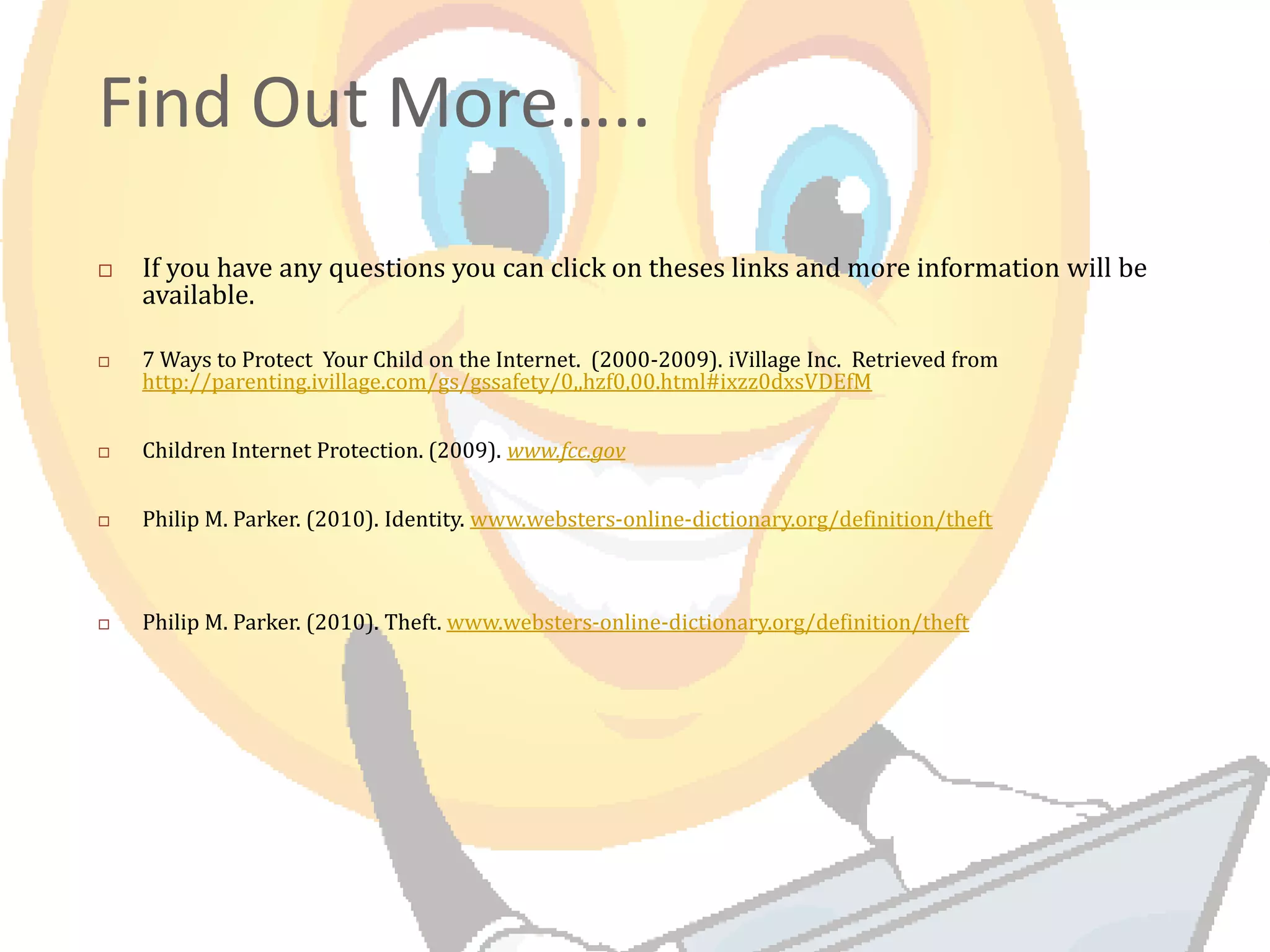 Find Out More…..
If you have any questions you can click on theses links and more information will be
available.
7 Ways to Protect Your Child on the Internet. (2000-2009). iVillage Inc. Retrieved from
http://parenting.ivillage.com/gs/gssafety/0,,hzf0,00.html#ixzz0dxsVDEfM
Children Internet Protection. (2009). www.fcc.gov
Philip M. Parker. (2010). Identity. www.websters-online-dictionary.org/definition/theft
Philip M. Parker. (2010). Theft. www.websters-online-dictionary.org/definition/theft