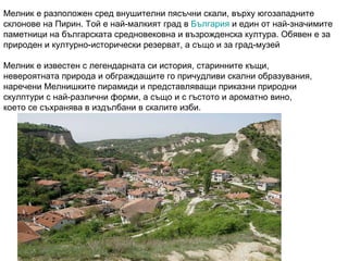 Мелник е разположен сред внушителни пясъчни скали, върху югозападните склонове на Пирин. Той е най-малкият град в  Българи...