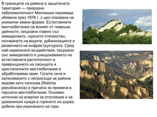 В границите на района е защитената територия — природна забележителност Мелнишки пирамиди, обявена през 1978 г. с цел опазване на уникални земни форми. Естествените местообитания се влияят от човешки дейности, свързани главно със земеделието, горското стопанство, ползването на водите, урбанизацията и развитието на инфраструктурата. Сред най-сериозните въздействия, свързани със земеделието е унищожаването на естествената растителност и превръщането на пасищата и храсталачните местообитания в обработваеми земи. Голите сечи и залесяването с неприсъщи за района видове като салкъма (Robinia pseudoacacia) е причина за промени в горските местообитания. Основен източник на енергия за отопление и за домакински нужди е горенето на дърва, добити при изсичането на гори.  