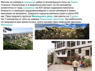 Мелник се намира в  планински  район в югозападните поли на  Пирин  планина. Разположен е в живописна местност на 22 километра югоизточно от град  Сандански  на 437 метра надморска височина. Климатът е преходно средиземноморски с летен минимум и зимен максимум на валежите. Средната годишна валежна сума е около 670 мм. През градчето протича  Мелнишката река , ляв приток на  Струма . На 7 километра от него се намира  Роженският манастир . За любителите на природата има пряка пътека, която минава през природния феномен  Мелнишки  