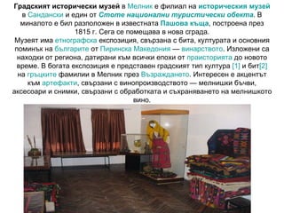 Градският исторически музей  в  Мелник  е филиал на  историческия музей  в  Сандански  и един от  Стоте национални туристически обекта . В миналото е бил разположен в известната  Пашова къща , построена през 1815 г. Сега се помещава в нова сграда. Музеят има  етнографска  експозиция, свързана с бита, културата и основния поминък на  българите  от  Пиринска Македония  —  винарството . Изложени са находки от региона, датирани към всички епохи от  праисторията  до новото време. В богата експозиция е представен градският тип култура  [1]  и бит [2]  на  гръцките  фамилии в Мелник през  Възраждането . Интересен е акцентът към  артефакти , свързани с винопроизводството — мелнишки бъчви, аксесоари и снимки, свързани с обработката и съхраняването на мелнишкото вино. 