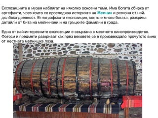Експозициите в музея наблягат на няколко основни теми. Има богата сбирка от артефакти, чрез които се проследява историята на  Мелник  и региона от най-дълбока древност. Етнографската експозиция, която е много богата, разкрива детайли от бита на мелничани и на гръцките фамилии в града. Една от най-интересните експозиции е свързана с местното винопроизводство. Фотоси и предмети разкриват как през вековете се е произвеждало прочутото вино от местната мелнишка лоза. 