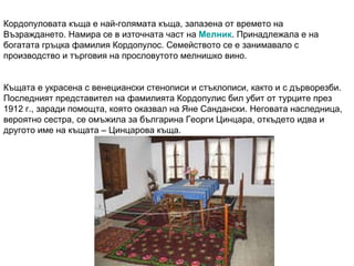 Кордопуловата къща е най-голямата къща, запазена от времето на Възраждането. Намира се в източната част на  Мелник . Принадлежала е на богатата гръцка фамилия Кордопулос. Семейството се е занимавало с производство и търговия на прословутото мелнишко вино. Къщата е украсена с венециански стенописи и стъклописи, както и с дърворезби. Последният представител на фамилията Кордопулис бил убит от турците през 1912 г., заради помощта, която оказвал на Яне Сандански. Неговата наследница, вероятно сестра, се омъжила за българина Георги Цинцара, откъдето идва и другото име на къщата – Цинцарова къща. 