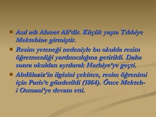 Asıl adı Ahmet Ali’dir. Küçük yaşta Tıbbiye Mektebine girmiştir.  Resim yeteneği nedeniyle bu okulda resim öğretmenliği yardımcılığına getirildi. Daha sonra okuldan ayrılarak Harbiye’ye geçti.  Abdülaziz’in ilgisini çekince, resim öğrenimi için Paris’e gönderildi (1864). Önce Mekteb-i Osmani’ye devam etti. 