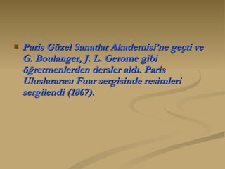 Paris Güzel Sanatlar Akademisi’ne geçti ve G. Boulanger, J. L. Gerome gibi öğretmenlerden dersler aldı. Paris Uluslararası Fuar sergisinde resimleri sergilendi (1867).  