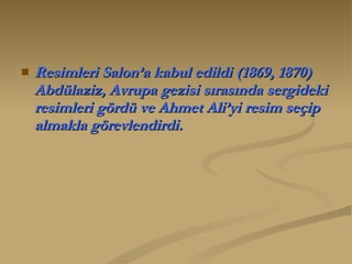 Resimleri Salon’a kabul edildi (1869, 1870) Abdülaziz, Avrupa gezisi sırasında sergideki resimleri gördü ve Ahmet Ali’yi resim seçip almakla görevlendirdi.   